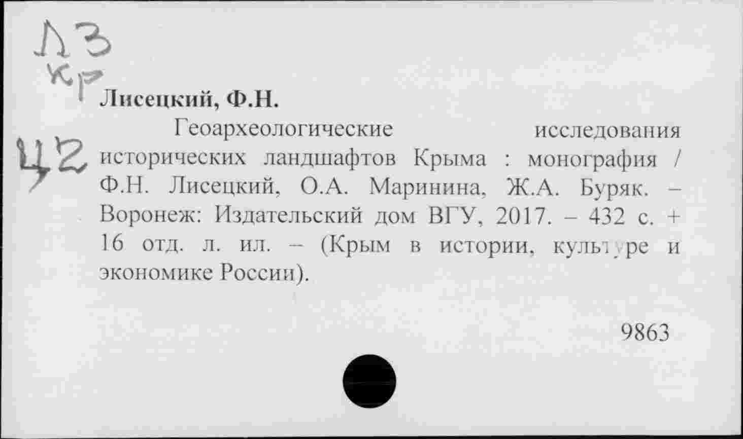 ﻿Лисецкий, Ф.Н.
Геоархеологические	исследования
I 1 исторических ландшафтов Крыма : монография / Ф.Н. Лисецкий, О.А. Маринина, Ж.А. Буряк. -Воронеж: Издательский дом ВГУ, 2017. - 432 с. + 16 отд. л. ил. -- (Крым в истории, культуре и экономике России).
9863